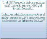 Cuadro de texto: “… el IES Parque de Lisboa participa en el convenio entre el MEC y el British Council,…La lengua vehicular del proyecto es el inglés, aunque se van a crear recursos didácticos en las diferentes lenguas ”